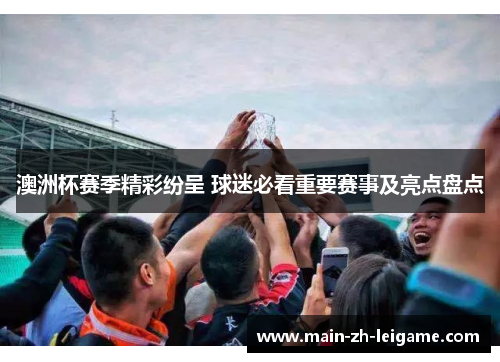 澳洲杯赛季精彩纷呈 球迷必看重要赛事及亮点盘点