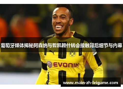 葡萄牙媒体揭秘阿森纳与哲凯赖什转会接触背后细节与内幕 葡萄牙媒体揭秘阿森纳与哲凯赖什转会接触背后细节与内幕