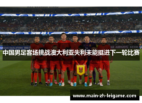 中国男足客场挑战澳大利亚失利未能挺进下一轮比赛