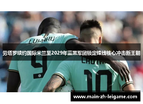 劳塔罗续约国际米兰至2029年蓝黑军团锁定锋线核心冲击新王朝 劳塔罗续约国际米兰至2029年蓝黑军团锁定锋线核心冲击新王朝